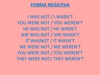 FORMA NEGATIVA

     I WAS NOT / I WASN’T
YOU WERE NOT / YOU WEREN’T
   HE WAS NOT / HE WASN’T
  SHE WAS NOT / SHE WASN’T
    IT WASNOT / IT WASN’T
 WE WERE NOT / WE WEREN’T
YOU WERE NOT / YOU WEREN’T
THEY WERE NOT/ THEY WEREN’T
 
