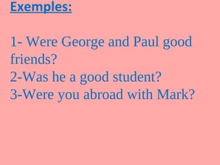 Exemples:

1- Were George and Paul good
friends?
2-Was he a good student?
3-Were you abroad with Mark?
 