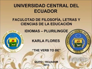 UNIVERSIDAD CENTRAL DEL
ECUADOR
FACULOTAD DE FILOSOFÍA, LETRAS Y
CIENCIAS DE LA EDUCACIÓN
IDIOMAS – PLURILINGÜE
KARLA FLORES
“THE VERB TO BE”
QUITO – ECUADOR
2013
 
