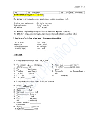 ENGLISH UP 3
We are firefighters. We are not policemen.
Indefinite article: a/an = un, una
Use a or an before singular nouns (professions, objects, mountains, etc.).
Graciela is an accountant. She isn´t a secretary.
Roberto is a poet. He isn´t an artist.
It is a table. It isn´t a chair.
Use a before singular beginning with consonant sound: a poet, a secretary.
Use an before singular nouns beginning with vowel sound: an accountant, an artist.
Don´t use a/an before adjectives, colours or nationalities.
The car is fast. It isn´t slow.
Jorge is tall. He isn´t short.
Susana is beautiful. She isn´t ugly.
The day is clear. It isn´t dark.
EJERCISES:
A. Complete the sentences with : am, is, are.
0. The student is intelligent.
1. Charles ________ tall.
2. You ___________ Ecuadorian.
3. This bag _______ very heavy.
4. The dog ________ asleep.
5. I ______ hot.
6. The coffee __________ cold.
7. These bags __________very heavy.
8. My brother _________ a good soccer
player.
9. This castle _________ one thousand years
old.
10. I ________ not tired.
B. Complete the sentences with: ´m not, isn´t, aren´t.
0. Pamela isn´t ugly.
1. I ____________ from Brazil.
2. Quito ____________ hot.
3. Guayaquil _______________ cold.
4. We _______________ doctors.
5. They _______________ sick.
6. Peter _____________ a student.
7. She _____________ a secretary.
8. Richard and Paul _________________
Colombian.
9. My dog ____________ aggressive.
10. My house ______________ small.
 