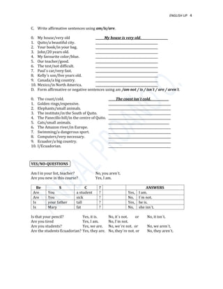 ENGLISH UP 4
C. Write affirmative sentences using am/is/are.
0. My house/very old ______My house is very old.__________________
1. Quito/a beautiful city. __________________________________________
2. Your book/in your bag. __________________________________________
3. John/20 years old. __________________________________________
4. My favourite color/blue. __________________________________________
5. Our teacher/good. __________________________________________
6. The test/not difficult. __________________________________________
7. Paul´s car/very fast. __________________________________________
8. Kelly´s son/five years old. __________________________________________
9. Canada/a big country. __________________________________________
10. Mexico/in North America. __________________________________________
D. Form affirmative or negative sentences using am /am not / is / isn´t / are / aren´t.
0. The coast/cold. _____The coast isn´t cold.____________
1. Golden rings/expensive. __________________________________________
2. Elephants/small animals. __________________________________________
3. The institute/in the South of Quito. __________________________________________
4. The Panecillo hill/in the centre of Quito. __________________________________________
5. Cats/small animals. _________________________________________
6. The Amazon river/in Europe. __________________________________________
7. Swimming/a dangerous sport. __________________________________________
8. Computers/very necessary. __________________________________________
9. Ecuador/a big country. __________________________________________
10. I/Ecuadorian. __________________________________________
YES/NO-QUESTIONS
Am I in your list, teacher? No, you aren´t.
Are you new in this course? Yes, I am.
Be S C ? ANSWERS
Are You a student ? Yes, I am.
Are You sick ? No, I´m not.
Is your father tall ? Yes, he is.
Is Mary fat ? No, she isn´t.
Is that your pencil? Yes, it is. No, it´s not. or No, it isn´t.
Are you tired Yes, I am. No, I´m not.
Are you students? Yes, we are. No, we´re not. or No, we aren´t.
Are the students Ecuadorian? Yes, they are. No, they´re not. or No, they aren´t.
 