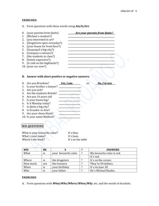 ENGLISH UP 5
EXERCISES:
A. Form questions with these words using Am/Is/Are
0. (your parents from Quito) _______Are your parents from Quito?__
1. (Michael a student?) ____________________________________________
2. (you interested in art? ____________________________________________
3. (drugstores open everyday?) ____________________________________________
4. (your house far from here?) ____________________________________________
5. (Guayaquil a big city?) ____________________________________________
6. (Cotopaxi a volcano?) ____________________________________________
7. (the students in class?) ____________________________________________
8. (hotels expensive?) ____________________________________________
9. (it cold on the highlands?) ____________________________________________
10. (your car new?) ____________________________________________
B. Answer with short positive or negative answers.
0. Are you Brazilian? __Yes, I am._______ or __No, I´m not.___
1. Is your brother a lawyer? _____________________
2. Are you sick? _____________________
3. Are the students British? ____________________
4. Are you 16 years old ____________________
5. Is your house big? ____________________
6. Is it Monday today? ____________________
7. Is Quito a big city? ____________________
8. Is Ecuador in Asia? ____________________
9. Are your shoes black? ____________________
10. Is your name Mathew? ____________________
WH-QUESTIONS
What is your favourite color? It´s blue.
What´s your name? It´s Juan.
Where´s the book? It´s on the table
WH BE S ? ANSWERS
What is your favourite color ? My favourite color is red.
It´s red.
Where is the drugstore ? It´s on the corner.
How much are the trousers ? They´re 50 dollars.
When is your birthday ? It´s on June 28
Who is your father ? He´s Michael Ruales.
EXERCISES
A. Form questions with What/Who/Where/When/Why, etc. and the words in brackets.
 