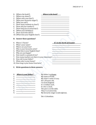 ENGLISH UP 6
0. (Where the book?) ___Where is the book?_____
1. (Where my shoes?) ____________________________________________
2. (What color your hair?) ____________________________________________
3. (Who your favourite singer?) ____________________________________________
4. (Why you sad?) ____________________________________________
5. (How many students in class?) ____________________________________________
6. (How old your mother?) ____________________________________________
7. (How long you at university?) ____________________________________________
8. (When your birthday?) ____________________________________________
9. (How much this shirt?) ____________________________________________
10. (What time your English class?) ____________________________________________
B. Answer these questions?
0. Where´s Tulcán? ___It´s in the North of Ecuador__________
1. What´s your name? ____________________________________________
2. Where are you from? ____________________________________________
3. Who is your favourite artist? ____________________________________________
4. What time is your English Class? ____________________________________________
5. Why are you happy? ____________________________________________
6. How much is a pound of rice? ____________________________________________
7. How many teachers are there in your classroom?____________________________________________
8. How old is your father? ____________________________________________
9. What color is your house? ____________________________________________
10. How long is your home from here? ____________________________________________
C. Write questions to these answers.
0. _Where is your father?___ My father is at home.
1. ______________________________ My name is Frank.
2. ______________________________ My sister’s name is Lucy.
3. ______________________________ He´s 20 years old.
4. ______________________________ I´m from England.
5. ______________________________ It´s 5 dollars each.
6. ______________________________ It´s five o´clock.
7. ______________________________ The pen is on the table.
8. ______________________________ They´re at university.
9. ______________________________ My favourite singer is Julio Iglesias.
______________________________ She´s Colombian.
 