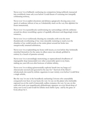 Never ever 1st at brilliantly outclassing my compatriots; being ruthlessly massacred
into worthlessly inane ash; even before I could dream of venturing into intrepidly
exhilarating territory,
Never ever 1st at explicit elocutions and debates; egregiously shooing away every
speck of audience infront of me; as I disdainfully stuck on the very first alphabet for
hours immemorial,
Never ever 1st at punctiliously synchronizing my surroundings; with the ambience
around me always resembling a gutter of squalidly abhorrent and disgustingly rotten
tomatoes,
Never ever 1st at vociferously cheering my comrades; with even the most
thunderously reverberating of my voice miserably stuttering to reach even the
chamber of my sordid mouth; as the entire planet around me broke into
unequivocally untamed celebration,
Never ever 1st at replenishing my bones with luxury; as even before they holistically
stretched themselves for the same; its silken caress was already gobbled in
entirety by a bunch of parasites around,
Never ever 1st at astoundingly memorizing; as unprecedented cloudbursts of
impregnable sleep transcended over other conceivable speck in my brain;
making me yawn till even after horizons of infinite infinity,
Never ever 1st at taking quintessentially euphoric breath into my lungs; as I
obnoxiously wavered and quavered in the race for “ Survival of the fittest”;
wholesomely devoured by infinite organisms in near vicinity even before I could blow
a single whistle,
But the very 1st one in the boundlessly enchanting Universe who unassailably
conquered every beat of your heart; the very 1st one on this planet who irrefutably
captured you in the swirl of immortally endless romance; the very 1st one on this
earth who took your magnificently philanthropic signature on every blood-drop of
mine; was I; was I; and would for infinite more births I pray and by the grace of
God; always be I .
 