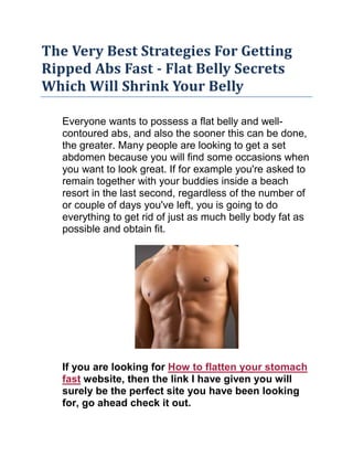The Very Best Strategies For Getting Ripped Abs Fast - Flat Belly Secrets Which Will Shrink Your Belly<br />Everyone wants to possess a flat belly and well-contoured abs, and also the sooner this can be done, the greater. Many people are looking to get a set abdomen because you will find some occasions when you want to look great. If for example you're asked to remain together with your buddies inside a beach resort in the last second, regardless of the number of or couple of days you've left, you is going to do everything to get rid of just as much belly body fat as possible and obtain fit.<br />If you are looking for How to flatten your stomach fast website, then the link I have given you will surely be the perfect site you have been looking for, go ahead check it out.Since your body is a remarkably complex but precise machine, knowing the best formulas and calculations, getting ripped abs as quickly as with 1 week is extremely possible. You will find many techniques will flatten your stomach. Nonetheless, you can start by looking into making sure you realize what factors are participating. You should know just what plays the most crucial role to ensure that you are able to achieve your ultimate goal in minimum time.Research has shown that insufficient fiber within the everyday diet is among the primary causes for weight gain. Therefore, you might like to introduce more fiber to your everyday diet, which may be easily made by consuming more veggies, fruits and whole grain products. Start by presenting hardly any fiber for your diet in the beginning, after which progressively increase this amount until it reaches the suggested level. Increase the consumption of beans, barley and oats, as this should help you decrease your bloodstream cholesterol level, and therefore you'll have the ability to achieve getting ripped abs in a shorter time of your time.Obtaining a flat belly requires a reliable diet. Do not eat a lot of carbohydrates since the sugars they contain will rapidly become body fat. Furthermore, you should attempt eating more compact foods but on the more frequent basis. This can prevent binges and will also be supplied with more energy you can use to lose the body fat within an effective manner. H2o is essential too. Regardless of the popular belief, consuming lots of water every single day won't cause you to bloat, and unless of course you drink it just like a camel, you will find no disadvantages connected rich in intake of water. It'll really assist you to clean out excess levels of sodium, the source for bloatedness.You should also realize that crunches alone won't help you to get a set stomach. Regular cardiovascular training is needed to improve your bloodstream circulation, that is crucial for losing more weight, including stomach body fat. Doing only weight training won't enable you to get ripped abs in the near future. Attempt to alternate the exercise types, by mixing cardiovascular training with weight lifting. Should you haven't done any exercises recently, begin by training in a low the degree of intensity and increase it progressively.Lastly, cutting your stress level may be the ultimate key tool to get ripped abs. The reason being when you're stressed, the hormone cortisol enables you to experience hunger constantly and makes the body keep body fat precisely inside your abdomen.<br />Get Flat Belly Secrets Which Will Shrink Your Belly Incredibly FastHere is a rather easy method of getting flat belly actions on your side today. Actually, after reading through this short article, you know exactly how you can melt away your belly body fat in only 30 days. But, make sure to read to the finish.Right Food?Most those who are overweight have plenty of body fat on the stomach. It's the most typical spot for body fat to amass. Healthy diet is much more important than doing hrs of cardio. Maybe you have observe that there's individuals who jog every single day and not appear to get rid of weight? It's due to bad eating habits.The easiest method to package start your metabolic process would be to do a couple of things. Drink 2 liters of water every single day and try to possess a small snack mid morning and mid mid-day. This is much more important than calorie counting, eliminating meals, or depriving yourself.The only real factor you have to eliminate are meals full of sodium. Mainly prepared meals like frozen dinners and fast meals are chalk filled with sodium. Avoid these such as the plague! I'm able to guarantee when you drop your sodium intake, drink 2 liters of water daily, this will let you healthy snack two times each day, you'll lose 10-20 pounds in 6 days or less.Right Exercise?So, there's lots of exercises and machines to purchase which will construct your abdominal muscles.This really is great if you have a set stomach! Otherwise, you are just building some muscle beneath your blubber. You won't obtain a flat belly by doing ab exercises.The proper way to flatten your stomach would be to do circuit training that targets all the large muscles within your body. Do one exercise with 15 reps for the chest, legs, back, and shoulders. Go non-stop until perform a four exercises. Then, have a about a minute break and try it again. Try to get at a place that you could continue doing this a minimum of 3 occasions per exercise session. This is going to do miracles for that body fat in your stomach.100% SupplementsYou will find numerous incredible herbal treatments and minerals which will melt away that extra weight as if you wouldn't believe. These aren't unsafe weight loss supplements but instead pills comprised of specific herbal treatments and minerals that after combined provides you with incredible weight loss results.That's it. To obtain flat belly techniques such as these are difficult to find among the hype of diets and use equipment. Do your favor and employ these details to finally obtain a flat belly you've always wanted.<br />Tags: exercises to flatten your stomach fast, how to flatten your stomach, how to flatten your stomach fast<br />