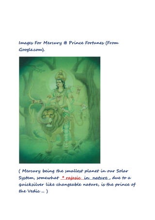 Images For Mercury @ Prince Fortunes (From
Google.com).
( Mercury being the smallest planet in our Solar
System, somewhat * rajasic in nature , due to a
quicksilver like changeable nature, is the prince of
the Vedic ... )
 