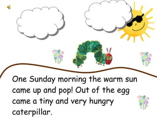 One Sunday morning the warm sun came up and pop! Out of the egg came a tiny and very hungry caterpillar.