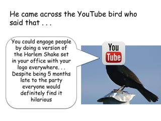 He came across the YouTube bird who
said that . . .
You could engage people
by doing a version of
the Harlem Shake set
in your office with your
logo everywhere. . .
Despite being 5 months
late to the party
everyone would
definitely find it
hilarious
	
 
 