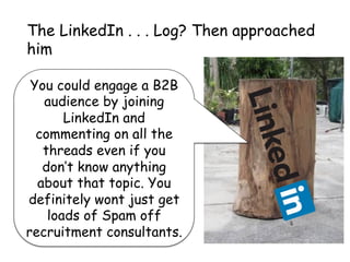 You could engage a B2B
audience by joining
LinkedIn and
commenting on all the
threads even if you
don’t know anything
about that topic. You
definitely wont just get
loads of Spam off
recruitment consultants.
The LinkedIn . . . Log? Then approached
him
 