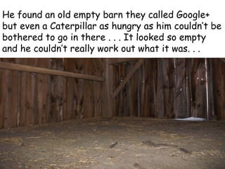 He found an old empty barn they called Google+
but even a Caterpillar as hungry as him couldn’t be
bothered to go in there . . . It looked so empty
and he couldn’t really work out what it was. . .
 