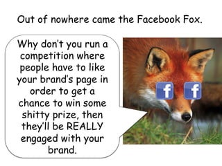 Out of nowhere came the Facebook Fox.
Why don’t you run a
competition where
people have to like
your brand’s page in
order to get a
chance to win some
shitty prize, then
they’ll be REALLY
engaged with your
brand.
 