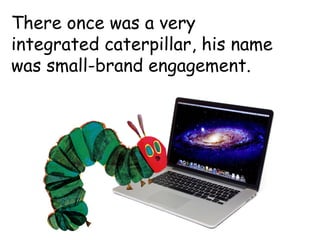There once was a very
integrated caterpillar, his name
was small-brand engagement.
 