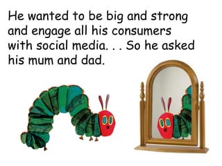 He wanted to be big and strong
and engage all his consumers
with social media. . . So he asked
his mum and dad.
 
