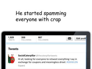 SocialCaterpillar	
 @thecaterpillartweets	
 
Hi	
 all,	
 looking	
 for	
 everyone	
 to	
 retweet	
 everything	
 I	
 say	
 in	
 
exchange	
 for	
 coupons	
 and	
 meaningless	
 drivel.	
 #SMWLDN	
 
He started spamming
everyone with crap
 