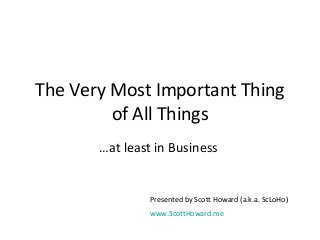 The Very Most Important Thing 
of All Things 
…at least in Business 
Presented by Scott Howard (a.k.a. ScLoHo) 
www.ScottHoward.me 
 