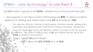 …the question is not about which technology will WIN it is about a holisitc
approch to adding real world value using IoT and making a ROI
• This requires choices, choices in technology, business models, deployment,
operation and of course cost, both from a capex and opex perspective
• Each IoT application has a set different criteria to make it work for the end
customer – this is key to the success of IoT and will be the key driver the
HUGE number of connections..
• There is room for ALL technologies,
…..BUT it will be the ECO SYSTEM that will RULE
The IoT market is going to be HUGE – irrespective of the actual forecasts!
 