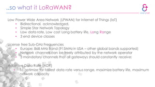 Low Power Wide Area Network (LPWAN) for Internet of Things (IoT)
• Bidirectional, acknowledged,
• Simple Star Network Topology
• Low data rate, Low cost Long battery life, Long Range
• 3 end device classes
License free Sub-GHz Frequencies
• Europe: 868 MHz Band (915MHz in USA – other global bands supported)
• Network channels can be freely attributed by the network operator
• 3 mandatory channels that all gateways should constantly receive:
Adaptive Data Rate (ADR)
• To optimize for fastest data rate versus range, maximize battery life, maximum
network capacity
 