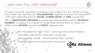 slide |7
An open, non-profit association of Members who believe that the internet of things
era is NOW! Our members are COLLABORATING together to ensure that LoRaWAN™
is THE open global standard for SECURE, CARRIER GRADE IoT LPWA connectivity.
With a CERTIFICATION PROGRAM to guarantee interoperability and the TECHNICAL
FLEXIBILITY to address the multiple IoT Applications be they static or mobile, we
believe that LoRaWAN can give all THINGS a global voice.
• 309 members since March 2015 – fasted growing Industry Alliance
• Complete multi-vendor value chain at all levels
• Open business models – democratizing LPWA networks
• National deployments both public and private
 
