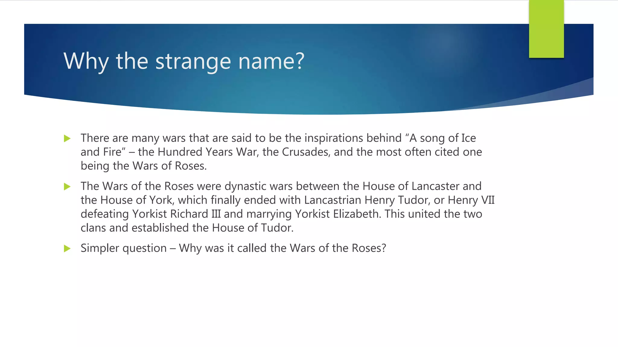 Why the strange name?
 There are many wars that are said to be the inspirations behind “A song of Ice
and Fire” – the Hundred Years War, the Crusades, and the most often cited one
being the Wars of Roses.
 The Wars of the Roses were dynastic wars between the House of Lancaster and
the House of York, which finally ended with Lancastrian Henry Tudor, or Henry VII
defeating Yorkist Richard III and marrying Yorkist Elizabeth. This united the two
clans and established the House of Tudor.
 Simpler question – Why was it called the Wars of the Roses?
 