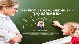 THE VERY VALUE OF TEACHERS’ HEALTH IN
TEACHING PROFESSION
Dr. KAMALUDHEEN K.T.
MA (Eng), M.Ed (Edu), LLB, NET (Edu), M.Phil (Edu), PhD (Edu)
Post Doctoral Fellow, Department of Education, University of Kerala
 0091 9656498980  drkamalkt@gmail.com
 