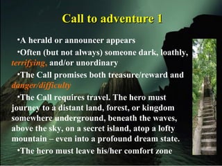 Call to adventure 1Call to adventure 1
•A herald or announcer appears
•Often (but not always) someone dark, loathly,
terrifying, and/or unordinary
•The Call promises both treasure/reward and
danger/difficulty
•The Call requires travel. The hero must
journey to a distant land, forest, or kingdom
somewhere underground, beneath the waves,
above the sky, on a secret island, atop a lofty
mountain – even into a profound dream state.
•The hero must leave his/her comfort zone
 