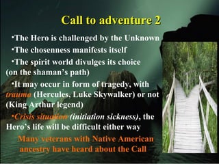 Call to adventure 2Call to adventure 2
•The Hero is challenged by the Unknown
•The chosenness manifests itself
•The spirit world divulges its choice
(on the shaman’s path)
•It may occur in form of tragedy, with
trauma (Hercules, Luke Skywalker) or not
(King Arthur legend)
•Crisis situation (initiation sickness), the
Hero’s life will be difficult either way
Many veterans with Native American
ancestry have heard about the Call
 