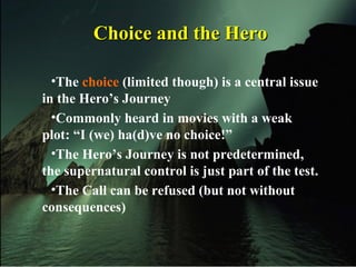 •The choice (limited though) is a central issue
in the Hero’s Journey
•Commonly heard in movies with a weak
plot: “I (we) ha(d)ve no choice!”
•The Hero’s Journey is not predetermined,
the supernatural control is just part of the test.
•The Call can be refused (but not without
consequences)
Choice and the HeroChoice and the Hero
 
