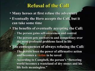 • Many heroes at first refuse the adventureMany heroes at first refuse the adventure
• Eventually the Hero accepts the Call, but itEventually the Hero accepts the Call, but it
can take some timecan take some time
• The benefits of eventually accepting the Call:The benefits of eventually accepting the Call:
– The person gains self-awareness and controlThe person gains self-awareness and control
– The person gets answers to and competency overThe person gets answers to and competency over
the most profound problems faced in lifethe most profound problems faced in life
• The consequences of always refusing the Call:The consequences of always refusing the Call:
– The person loses the power of affirmative actionThe person loses the power of affirmative action
and becomes aand becomes a victimvictim to be savedto be saved
– According to Campbell, the person’s “floweringAccording to Campbell, the person’s “flowering
world becomes a wasteland of dry stones and hisworld becomes a wasteland of dry stones and his
life feels meaningless.”life feels meaningless.”
Refusal of the CallRefusal of the Call
 