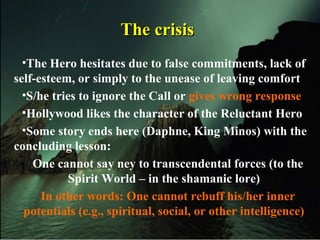 The crisisThe crisis
•The Hero hesitates due to false commitments, lack of
self-esteem, or simply to the unease of leaving comfort
•S/he tries to ignore the Call or gives wrong response
•Hollywood likes the character of the Reluctant Hero
•Some story ends here (Daphne, King Minos) with the
concluding lesson:
One cannot say ney to transcendental forces (to the
Spirit World – in the shamanic lore)
In other words: One cannot rebuff his/her inner
potentials (e.g., spiritual, social, or other intelligence)
 