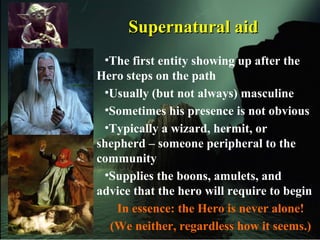 Supernatural aidSupernatural aid
•The first entity showing up after the
Hero steps on the path
•Usually (but not always) masculine
•Sometimes his presence is not obvious
•Typically a wizard, hermit, or
shepherd – someone peripheral to the
community
•Supplies the boons, amulets, and
advice that the hero will require to begin
In essence: the Hero is never alone!
(We neither, regardless how it seems.)
 