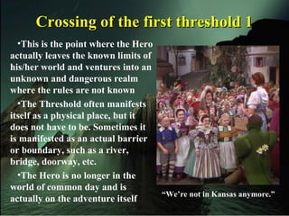 Crossing of the first threshold 1Crossing of the first threshold 1
•This is the point where the Hero
actually leaves the known limits of
his/her world and ventures into an
unknown and dangerous realm
where the rules are not known
•The Threshold often manifests
itself as a physical place, but it
does not have to be. Sometimes it
is manifested as an actual barrier
or boundary, such as a river,
bridge, doorway, etc.
•The Hero is no longer in the
world of common day and is
actually on the adventure itself
“We’re not in Kansas anymore.”
 