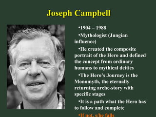 Joseph CampbellJoseph Campbell
•1904 – 1988
•Mythologist (Jungian
influence)
•He created the composite
portrait of the Hero and defined
the concept from ordinary
humans to mythical deities
•The Hero’s Journey is the
Monomyth, the eternally
returning arche-story with
specific stages
•It is a path what the Hero has
to follow and complete
•If not, s/he falls
 