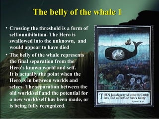 The belly of the whale 1The belly of the whale 1
• Crossing the threshold is a form of
self-annihilation. The Hero is
swallowed into the unknown, and
would appear to have died
• The belly of the whale represents
the final separation from the
Hero's known world and self.
It is actually the point when the
Hero is in between worlds and
selves. The separation between the
old world/self and the potential for
a new world/self has been made, or
is being fully recognized.
 