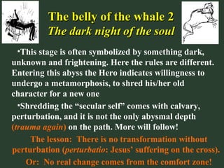 The belly of the whale 2The belly of the whale 2
The dark night of the soulThe dark night of the soul
•This stage is often symbolized by something dark,
unknown and frightening. Here the rules are different.
Entering this abyss the Hero indicates willingness to
undergo a metamorphosis, to shred his/her old
character for a new one
•Shredding the “secular self” comes with calvary,
perturbation, and it is not the only abysmal depth
(trauma again) on the path. More will follow!
The lesson: There is no transformation without
perturbation (perturbatio: Jesus’ suffering on the cross).
Or: No real change comes from the comfort zone!
 
