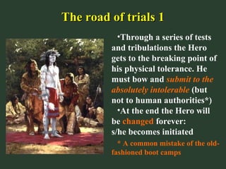 The road of trials 1The road of trials 1
•Through a series of tests
and tribulations the Hero
gets to the breaking point of
his physical tolerance. He
must bow and submit to the
absolutely intolerable (but
not to human authorities*)
•At the end the Hero will
be changed forever:
s/he becomes initiated
* A common mistake of the old-
fashioned boot camps
 