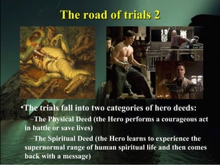 The road of trials 2The road of trials 2
•The trials fall into two categories of hero deeds:
–The Physical Deed (the Hero performs a courageous act
in battle or save lives)
–The Spiritual Deed (the Hero learns to experience the
supernormal range of human spiritual life and then comes
back with a message)
 