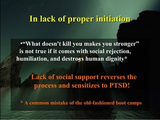 In lack of proper initiationIn lack of proper initiation
•“What doesn't kill you makes you stronger”
is not true if it comes with social rejection,
humiliation, and destroys human dignity*
Lack of social support reverses the
process and sensitizes to PTSD!
* A common mistake of the old-fashioned boot camps
 