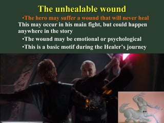 The unhealable woundThe unhealable wound
•The hero may suffer a wound that will never heal
This may occur in his main fight, but could happen
anywhere in the story
•The wound may be emotional or psychological
•This is a basic motif during the Healer’s journey
 