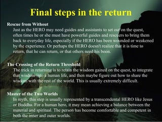 Final steps in the return
Rescue from Without
Just as the HERO may need guides and assistants to set out on the quest,
often times he or she must have powerful guides and rescuers to bring them
back to everyday life, especially if the HERO has been wounded or weakened
by the experience. Or perhaps the HERO doesn't realize that it is time to
return, that he can return, or that others need his boon.
The Crossing of the Return Threshold
The trick in returning is to retain the wisdom gained on the quest, to integrate
that wisdom into a human life, and then maybe figure out how to share the
wisdom with the rest of the world. This is usually extremely difficult.
Master of the Two Worlds
In myth, this step is usually represented by a transcendental HERO like Jesus
or Buddha. For a human hero, it may mean achieving a balance between the
material and spiritual. The person has become comfortable and competent in
both the inner and outer worlds.
 