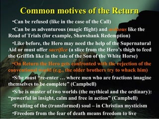 Common motives of the ReturnCommon motives of the Return
•Can be refused (like in the case of the Call)
•Can be as adventurous (magic flight) and arduous like the
Road of Trials (for example, Shawshank Redemption)
•Like before, the Hero may need the help of the Supernatural
Aid or must offer sacrifice (a slice from the Hero’s thigh to feed
the Griffith like in the tale of the Son of the White Horse)
•On Return the Hero gets confronted with the rejection of the
conventional world (e.g., the older brothers try to whack him)
•S/he must “re-enter … where men who are fractions imagine
themselves to be complete” (Campbell)
•S/he is master of two worlds (the mythical and the ordinary):
“powerful in insight, calm and free in action” (Campbell)
•Fruiting of the (transformed) soul – in Christian mysticism
•Freedom from the fear of death means freedom to live
 