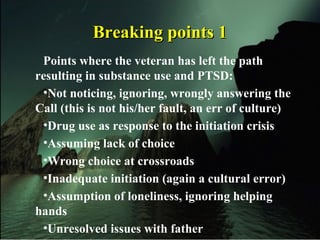 Breaking points 1Breaking points 1
Points where the veteran has left the path
resulting in substance use and PTSD:
•Not noticing, ignoring, wrongly answering the
Call (this is not his/her fault, an err of culture)
•Drug use as response to the initiation crisis
•Assuming lack of choice
•Wrong choice at crossroads
•Inadequate initiation (again a cultural error)
•Assumption of loneliness, ignoring helping
hands
•Unresolved issues with father
 