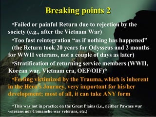 Breaking points 2Breaking points 2
•Failed or painful Return due to rejection by the
society (e.g., after the Vietnam War)
•Too fast reintegration “as if nothing has happened”
(the Return took 20 years for Odysseus and 2 months
for WWII veterans, not a couple of days as later)
•Stratification of returning service members (WWII,
Korean war, Vietnam era, OEF/OIF)*
•Feeling victimized by the Trauma, which is inherent
in the Hero’s Journey, very important for his/her
development; most of all, it can take ANY form
*This was not in practice on the Great Plains (i.e., neither Pawnee war
veterans nor Comanche war veterans, etc.)
 