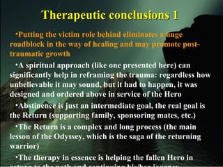 Therapeutic conclusions 1Therapeutic conclusions 1
•Putting the victim role behind eliminates a huge
roadblock in the way of healing and may promote post-
traumatic growth
•A spiritual approach (like one presented here) can
significantly help in reframing the trauma: regardless how
unbelievable it may sound, but it had to happen, it was
designed and ordered above in service of the Hero
•Abstinence is just an intermediate goal, the real goal is
the Return (supporting family, sponsoring mates, etc.)
•The Return is a complex and long process (the main
lesson of the Odyssey, which is the saga of the returning
warrior)
•The therapy in essence is helping the fallen Hero in
 