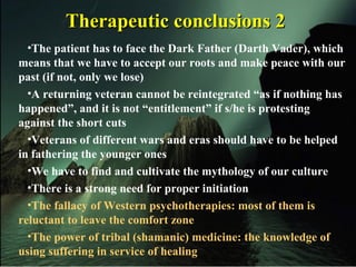 Therapeutic conclusions 2Therapeutic conclusions 2
•The patient has to face the Dark Father (Darth Vader), which
means that we have to accept our roots and make peace with our
past (if not, only we lose)
•A returning veteran cannot be reintegrated “as if nothing has
happened”, and it is not “entitlement” if s/he is protesting
against the short cuts
•Veterans of different wars and eras should have to be helped
in fathering the younger ones
•We have to find and cultivate the mythology of our culture
•There is a strong need for proper initiation
•The fallacy of Western psychotherapies: most of them is
reluctant to leave the comfort zone
•The power of tribal (shamanic) medicine: the knowledge of
using suffering in service of healing
 