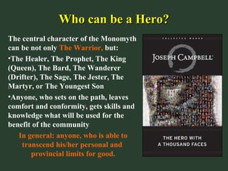 Who can be a Hero?Who can be a Hero?
The central character of the Monomyth
can be not only The Warrior, but:
•The Healer, The Prophet, The King
(Queen), The Bard, The Wanderer
(Drifter), The Sage, The Jester, The
Martyr, or The Youngest Son
•Anyone, who sets on the path, leaves
comfort and conformity, gets skills and
knowledge what will be used for the
benefit of the community
In general: anyone, who is able to
transcend his/her personal and
provincial limits for good.
 