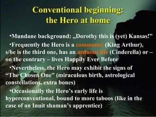 Conventional beginning:Conventional beginning:
the Hero at homethe Hero at home
•Mundane background: „Dorothy this is (yet) Kansas!”
•Frequently the Hero is a commoner (King Arthur),
s/he is the third one, has an arduous life (Cinderella) or –
on the contrary – lives Happily Ever Before
•Nevertheless, the Hero may exhibit the signs of
“The Chosen One” (miraculous birth, astrological
constellations, extra bones)
•Occasionally the Hero’s early life is
hyperconventional, bound to more taboos (like in the
case of an Inuit shaman’s apprentice)
 