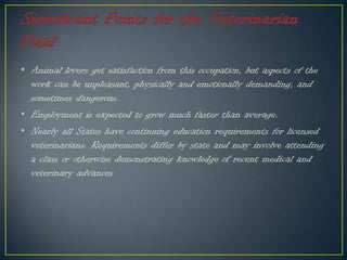 • Animal lovers get satisfaction from this occupation, but aspects of the
work can be unpleasant, physically and emotionally demanding, and
sometimes dangerous.
• Employment is expected to grow much faster than average.
• Nearly all States have continuing education requirements for licensed
veterinarians. Requirements differ by state and may involve attending
a class or otherwise demonstrating knowledge of recent medical and
veterinary advances
 