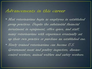 • Most veterinarians begin as employees in established
group practices. Despite the substantial financial
investment in equipment, office space, and staff,
many veterinarians with experience eventually set
up their own practice or purchase an established one.
• Newly trained veterinarians can become U.S.
Government meat and poultry inspectors, disease-
control workers, animal welfare and safety workers.
 