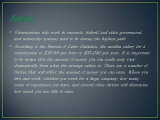 • Veterinarians who work in research, federal and state government,
and university systems tend to be among the highest paid.
• According to the Bureau of Labor Statistics, the median salary for a
veterinarian is $39.44 per hour or $82,040 per year. It is important
to be aware that the amount of money you can make may vary
dramatically from what the average salary is. There are a number of
factors that will affect the amount of money you can earn. Where you
live and work, whether you work for a large company, how many
years of experience you have, and several other factors will determine
how much you are able to earn.
 