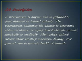 A veterinarian is anyone who is qualified to
treat diseased or injured animals. The
veterinarian examines the animal to determine
nature of disease or injury and treats the animal
surgically or medically. They advise animal
owners about sanitary measures, feeding, and
general care to promote health of animals.
 